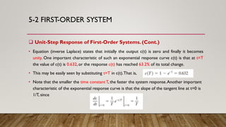 5-2 FIRST-ORDER SYSTEM
 Unit-Step Response of First-Order Systems. (Cont.)
• Equation (inverse Laplace) states that initially the output c(t) is zero and finally it becomes
unity. One important characteristic of such an exponential response curve c(t) is that at t=T
the value of c(t) is 0.632,or the response c(t) has reached 63.2% of its total change.
• This may be easily seen by substituting t=T in c(t).That is,
• Note that the smaller the time constantT, the faster the system response.Another important
characteristic of the exponential response curve is that the slope of the tangent line at t=0 is
1/T, since
 