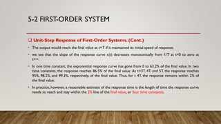 5-2 FIRST-ORDER SYSTEM
 Unit-Step Response of First-Order Systems. (Cont.)
• The output would reach the final value at t=T if it maintained its initial speed of response.
• we see that the slope of the response curve c(t) decreases monotonically from 1/T at t=0 to zero at
t=∞.
• In one time constant, the exponential response curve has gone from 0 to 63.2% of the final value. In two
time constants, the response reaches 86.5% of the final value. At t=3T, 4T, and 5T, the response reaches
95%, 98.2%, and 99.3%, respectively, of the final value. Thus, for t 4T, the response remains within 2% of
the final value.
• In practice, however, a reasonable estimate of the response time is the length of time the response curve
needs to reach and stay within the 2% line of the final value, or four time constants.
 