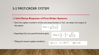 5-2 FIRST-ORDER SYSTEM
 Unit-Ramp Response of First-Order Systems.
• Since the Laplace transform of the unit-ramp function is 1/s2 , we obtain the output of
the system
• Expanding C(s) into partial fractions gives
• Taking the inverse Laplace transform
 