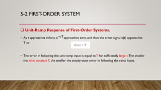 5-2 FIRST-ORDER SYSTEM
 Unit-Ramp Response of First-Order Systems.
• As t approaches infinity, e–t/Tapproaches zero, and thus the error signal e(t) approaches
T or
• The error in following the unit-ramp input is equal toT for sufficiently large t.The smaller
the time constantT, the smaller the steady-state error in following the ramp input.
 