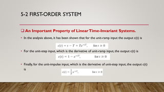 5-2 FIRST-ORDER SYSTEM
 An Important Property of LinearTime-Invariant Systems.
• In the analysis above, it has been shown that for the unit-ramp input the output c(t) is
• For the unit-step input, which is the derivative of unit-ramp input, the output c(t) is
• Finally, for the unit-impulse input, which is the derivative of unit-step input, the output c(t)
is
 