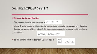 5-2 FIRST-ORDER SYSTEM
Servo System.(Cont.)
• The equation for the load elements is
• where T is the torque produced by the proportional controller whose gain is K. By taking
Laplace transforms of both sides of this last equation, assuming the zero initial conditions,
we obtain
• So the transfer function between C(s) and T(s) is
 
