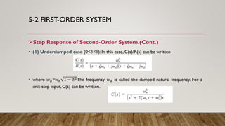 5-2 FIRST-ORDER SYSTEM
Step Response of Second-Order System.(Cont.)
• (1) Underdamped case (0<𝛿<1): In this case, C(s)/R(s) can be written
• where 𝑤 𝑑=𝑤 𝑛 1 − 𝛿2The frequency 𝑤 𝑑 is called the damped natural frequency. For a
unit-step input, C(s) can be written.
 