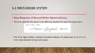 5-2 FIRST-ORDER SYSTEM
Step Response of Second-Order System.(Cont.)
• The error signal for this system is the difference between the input and output and is
• This error signal exhibits a damped sinusoidal oscillation. At steady state, or at t=∞, no
error exists between the input and output.
 