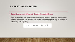 5-2 FIRST-ORDER SYSTEM
Step Response of Second-Order System.(Cont.)
• If the damping ratio 𝛿 is equal to zero, the response becomes undamped and oscillations
continue indefinitely. The response c(t) for the zero damping case may be obtained by
substituting 𝛿=0 in ,yielding
 