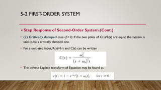 5-2 FIRST-ORDER SYSTEM
Step Response of Second-Order System.(Cont.)
• (2) Critically damped case (𝛿=1): If the two poles of C(s)/R(s) are equal, the system is
said to be a critically damped one.
• For a unit-step input, R(s)=1/s and C(s) can be written
• The inverse Laplace transform of Equation may be found as
 