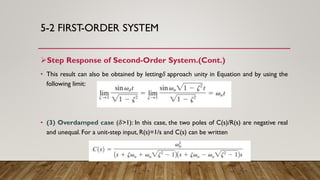 5-2 FIRST-ORDER SYSTEM
Step Response of Second-Order System.(Cont.)
• This result can also be obtained by letting𝛿 approach unity in Equation and by using the
following limit:
• (3) Overdamped case (𝛿>1): In this case, the two poles of C(s)/R(s) are negative real
and unequal. For a unit-step input, R(s)=1/s and C(s) can be written
 