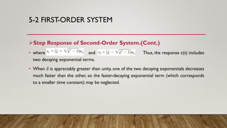 5-2 FIRST-ORDER SYSTEM
Step Response of Second-Order System.(Cont.)
• where and Thus, the response c(t) includes
two decaying exponential terms.
• When 𝛿 is appreciably greater than unity, one of the two decaying exponentials decreases
much faster than the other, so the faster-decaying exponential term (which corresponds
to a smaller time constant) may be neglected.
 