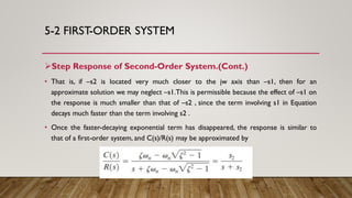 5-2 FIRST-ORDER SYSTEM
Step Response of Second-Order System.(Cont.)
• That is, if –s2 is located very much closer to the jw axis than –s1, then for an
approximate solution we may neglect –s1.This is permissible because the effect of –s1 on
the response is much smaller than that of –s2 , since the term involving s1 in Equation
decays much faster than the term involving s2 .
• Once the faster-decaying exponential term has disappeared, the response is similar to
that of a first-order system, and C(s)/R(s) may be approximated by
 