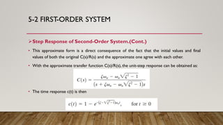 5-2 FIRST-ORDER SYSTEM
Step Response of Second-Order System.(Cont.)
• This approximate form is a direct consequence of the fact that the initial values and final
values of both the original C(s)/R(s) and the approximate one agree with each other.
• With the approximate transfer function C(s)/R(s), the unit-step response can be obtained as:
• The time response c(t) is then
 