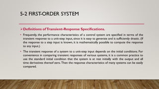 5-2 FIRST-ORDER SYSTEM
Definitions ofTransient-Response Specifications.
• Frequently, the performance characteristics of a control system are specified in terms of the
transient response to a unit-step input, since it is easy to generate and is sufficiently drastic. (If
the response to a step input is known, it is mathematically possible to compute the response
to any input.)
• The transient response of a system to a unit-step input depends on the initial conditions. For
convenience in comparing transient responses of various systems, it is a common practice to
use the standard initial condition that the system is at rest initially with the output and all
time derivatives thereof zero. Then the response characteristics of many systems can be easily
compared.
 