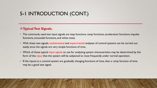 5-1 INTRODUCTION (CONT.)
TypicalTest Signals.
• The commonly used test input signals are step functions,ramp functions,acceleration functions,impulse
functions,sinusoidal functions,and white noise.
• With these test signals, mathematical and experimental analyses of control systems can be carried out
easily, since the signals are very simple functions of time.
• Which of these typical input signals to use for analyzing system characteristics may be determined by the
form of the input that the system will be subjected to most frequently under normal operation.
• If the inputs to a control system are gradually changing functions of time, then a ramp function of time
may be a good test signal.
 