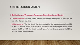 5-2 FIRST-ORDER SYSTEM
Definitions ofTransient-Response Specifications.(Cont.)
• 1. Delay time, td: The delay time is the time required for the response to reach half the
final value the very first time.
• 2. Rise time, tr : The rise time is the time required for the response to rise from 10%
to 90%, 5% to 95%, or 0% to 100% of its final value. For underdamped second order
systems, the 0% to 100% rise time is normally used. For overdamped systems, the 10% to
90% rise time is commonly used.
 