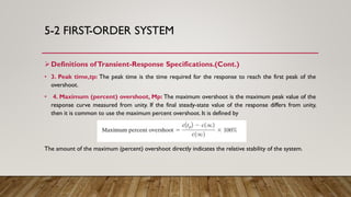 5-2 FIRST-ORDER SYSTEM
Definitions ofTransient-Response Specifications.(Cont.)
• 3. Peak time,tp: The peak time is the time required for the response to reach the first peak of the
overshoot.
• 4. Maximum (percent) overshoot, Mp: The maximum overshoot is the maximum peak value of the
response curve measured from unity. If the final steady-state value of the response differs from unity,
then it is common to use the maximum percent overshoot. It is defined by
The amount of the maximum (percent) overshoot directly indicates the relative stability of the system.
 
