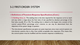 5-2 FIRST-ORDER SYSTEM
Definitions ofTransient-Response Specifications.(Cont.)
• 5. Settling time, ts : The settling time is the time required for the response curve to reach
and stay within a range about the final value of size specified by absolute percentage of the
final value (usually 2% or 5%). The settling time is related to the largest time constant of the
control system.Which percentage error criterion to use may be determined from the
objectives of the system design in question.
• The time-domain specifications just given are quite important, since most control systems are
time-domain systems; that is, they must exhibit acceptable time responses. (This means that,
the control system must be modified until the transient response is satisfactory.)
 