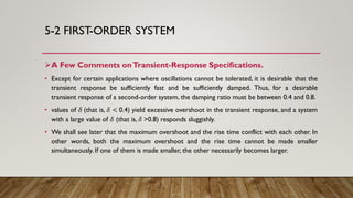 5-2 FIRST-ORDER SYSTEM
A Few Comments onTransient-Response Specifications.
• Except for certain applications where oscillations cannot be tolerated, it is desirable that the
transient response be sufficiently fast and be sufficiently damped. Thus, for a desirable
transient response of a second-order system, the damping ratio must be between 0.4 and 0.8.
• values of 𝛿 (that is, 𝛿 < 0.4) yield excessive overshoot in the transient response, and a system
with a large value of 𝛿 (that is, 𝛿 >0.8) responds sluggishly.
• We shall see later that the maximum overshoot and the rise time conflict with each other. In
other words, both the maximum overshoot and the rise time cannot be made smaller
simultaneously. If one of them is made smaller, the other necessarily becomes larger.
 