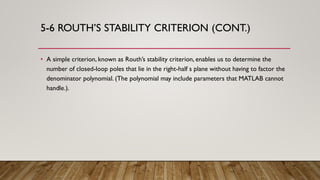 5-6 ROUTH’S STABILITY CRITERION (CONT.)
• A simple criterion, known as Routh’s stability criterion, enables us to determine the
number of closed-loop poles that lie in the right-half s plane without having to factor the
denominator polynomial. (The polynomial may include parameters that MATLAB cannot
handle.).
 