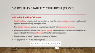 5-6 ROUTH’S STABILITY CRITERION (CONT.)
 Routh’s Stability Criterion.
• Routh’s stability criterion tells us whether or not there are unstable roots in a polynomial
equation without actually solving for them.
• This stability criterion applies to polynomials with only a finite number of terms.
• When the criterion is applied to a control system, information about absolute stability can be
obtained directly from the coefficients of the characteristic equation.
• The procedure in Routh’s stability criterion is as follows:
1.The polynomial in s in the following form:
where the coefficients are real quantities. We assume that an Z ; that is, any zero root has been
removed.
 