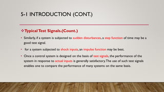 5-1 INTRODUCTION (CONT.)
TypicalTest Signals.(Count.)
• Similarly, if a system is subjected to sudden disturbances, a step function of time may be a
good test signal.
• for a system subjected to shock inputs, an impulse function may be best.
• Once a control system is designed on the basis of test signals, the performance of the
system in response to actual inputs is generally satisfactory.The use of such test signals
enables one to compare the performance of many systems on the same basis.
 