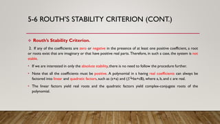 5-6 ROUTH’S STABILITY CRITERION (CONT.)
 Routh’s Stability Criterion.
2. If any of the coefficients are zero or negative in the presence of at least one positive coefficient, a root
or roots exist that are imaginary or that have positive real parts. Therefore, in such a case, the system is not
stable.
• If we are interested in only the absolute stability,there is no need to follow the procedure further.
• Note that all the coefficients must be positive. A polynomial in s having real coefficients can always be
factored into linear and quadratic factors, such as (s+a) and ( +bs+cB), where a, b, and c are real.
• The linear factors yield real roots and the quadratic factors yield complex-conjugate roots of the
polynomial.
𝑆2
 