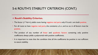 5-6 ROUTH’S STABILITY CRITERION (CONT.)
 Routh’s Stability Criterion.
• The factor (𝑠2
+bs+c) yields roots having negative real parts only if b and c are both positive.
• For all roots to have negative real parts, the constants a, b, c, and so on, in all factors must be
positive.
• The product of any number of linear and quadratic factors containing only positive
coefficients always yields a polynomial with positive coefficients.
• It is important to note that the condition that all the coefficients be positive is not sufficient
to assure stability.
 