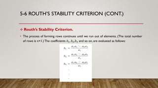 5-6 ROUTH’S STABILITY CRITERION (CONT.)
 Routh’s Stability Criterion.
• The process of forming rows continues until we run out of elements. (The total number
of rows is n+1.)The coefficients 𝑏1, 𝑏2,𝑏3 and so on, are evaluated as follows:
 