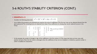 5-6 ROUTH’S STABILITY CRITERION (CONT.)
 EXAMPLE 5–12
• Consider the following polynomial:
• Let us follow the procedure just presented and construct the array of coefficients. (The first two rows can be obtained directly from the
given polynomial.The remaining terms are obtained from these. If any coefficients are missing, they may be replaced by zeros in the
array.).
• In this example, the number of changes in sign of the coefficients in the first column is 2.This means that there are two roots with
positive real parts. Note that the result is unchanged when the coefficients of any row are multiplied or divided by a positive number in
order to simplify the computation.
 