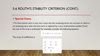 5-6 ROUTH’S STABILITY CRITERION (CONT.)
 Special Cases.
1. If a first-column term in any row is zero, but the remaining terms are not zero or there is
no remaining term, then the zero term is replaced by a very small positive number € and
the rest of the array is evaluated. For example, consider the following equation:
The array of coefficients is
 
