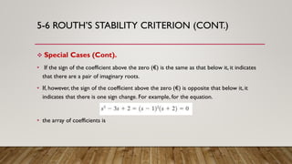 5-6 ROUTH’S STABILITY CRITERION (CONT.)
 Special Cases (Cont).
• If the sign of the coefficient above the zero (€) is the same as that below it, it indicates
that there are a pair of imaginary roots.
• If, however, the sign of the coefficient above the zero (€) is opposite that below it, it
indicates that there is one sign change. For example, for the equation.
• the array of coefficients is
 