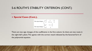 5-6 ROUTH’S STABILITY CRITERION (CONT.)
 Special Cases (Cont.).
There are two sign changes of the coefficients in the first column. So there are two roots in
the right-half s plane.This agrees with the correct result indicated by the factored form of
the polynomial equation.
 