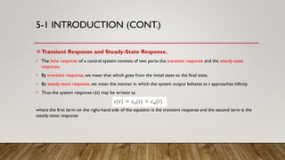 5-1 INTRODUCTION (CONT.)
Transient Response and Steady-State Response.
• The time response of a control system consists of two parts: the transient response and the steady-state
response.
• By transient response,we mean that which goes from the initial state to the final state.
• By steady-state response,we mean the manner in which the system output behaves as t approaches infinity.
• Thus the system response c(t) may be written as
where the first term on the right-hand side of the equation is the transient response and the second term is the
steady-state response
 