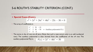 5-6 ROUTH’S STABILITY CRITERION (CONT.)
 Special Cases (Cont.).
• The array of coefficients is
• The terms in the s3 row are all zero. (Note that such a case occurs only in an odd numbered
row.) The auxiliary polynomial is then formed from the coefficients of the s4 row. The
auxiliary polynomial P(s) is
 