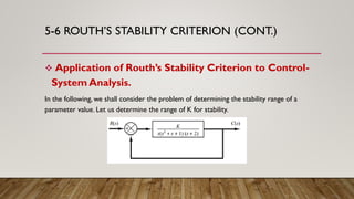 5-6 ROUTH’S STABILITY CRITERION (CONT.)
 Application of Routh’s Stability Criterion to Control-
System Analysis.
In the following, we shall consider the problem of determining the stability range of a
parameter value. Let us determine the range of K for stability.
 