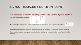 5-6 ROUTH’S STABILITY CRITERION (CONT.)
 Application of Routh’s Stability Criterion to Control-SystemAnalysis.
The array of coefficients becomes
For stability,K must be positive, and all coefficients in the first column must be positive.Therefore,
When the system becomes oscillatory and, mathematically,the oscillation is sustained at constant amplitude
Note that the ranges of design parameters that lead to stability may be determined by use of Routh’s stability
criterion.
 