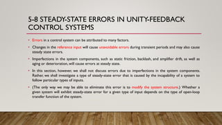5-8 STEADY-STATE ERRORS IN UNITY-FEEDBACK
CONTROL SYSTEMS
• Errors in a control system can be attributed to many factors.
• Changes in the reference input will cause unavoidable errors during transient periods and may also cause
steady state errors.
• Imperfections in the system components, such as static friction, backlash, and amplifier drift, as well as
aging or deterioration,will cause errors at steady state.
• In this section, however, we shall not discuss errors due to imperfections in the system components.
Rather, we shall investigate a type of steady-state error that is caused by the incapability of a system to
follow particular types of inputs.
• (The only way we may be able to eliminate this error is to modify the system structure.) Whether a
given system will exhibit steady-state error for a given type of input depends on the type of open-loop
transfer function of the system.
 