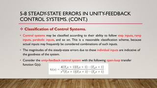 5-8 STEADY-STATE ERRORS IN UNITY-FEEDBACK
CONTROL SYSTEMS. (CONT.)
 Classification of Control Systems.
• Control systems may be classified according to their ability to follow step inputs, ramp
inputs, parabolic inputs, and so on. This is a reasonable classification scheme, because
actual inputs may frequently be considered combinations of such inputs.
• The magnitudes of the steady-state errors due to these individual inputs are indicative of
the goodness of the system.
• Consider the unity-feedback control system with the following open-loop transfer
function G(s):
 
