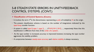 5-8 STEADY-STATE ERRORS IN UNITY-FEEDBACK
CONTROL SYSTEMS. (CONT.)
 Classification of Control Systems. (Count.)
• It involves the term 𝑆 𝑁in the denominator, representing a pole of multiplicity N at the origin.
• The present classification scheme is based on the number of integrations indicated by the
open-loop transfer function.
• A system is called type 0, type 1, type 2, … , if N=0, N=1, N=2, ... , respectively. Note that this
classification is different from that of the order of a system.
• As the type number is increased, accuracy is improved; however, increasing the type number
aggravates the stability problem.
• A compromise between steady-state accuracy and relative stability is always necessary.
 