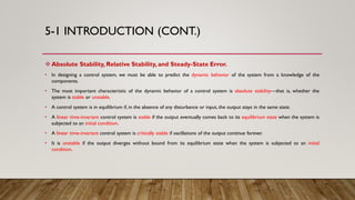 5-1 INTRODUCTION (CONT.)
 Absolute Stability, Relative Stability, and Steady-State Error.
• In designing a control system, we must be able to predict the dynamic behavior of the system from a knowledge of the
components.
• The most important characteristic of the dynamic behavior of a control system is absolute stability—that is, whether the
system is stable or unstable.
• A control system is in equilibrium if, in the absence of any disturbance or input, the output stays in the same state.
• A linear time-invariant control system is stable if the output eventually comes back to its equilibrium state when the system is
subjected to an initial condition.
• A linear time-invariant control system is critically stable if oscillations of the output continue forever.
• It is unstable if the output diverges without bound from its equilibrium state when the system is subjected to an initial
condition.
 