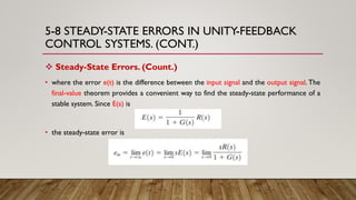 5-8 STEADY-STATE ERRORS IN UNITY-FEEDBACK
CONTROL SYSTEMS. (CONT.)
 Steady-State Errors. (Count.)
• where the error e(t) is the difference between the input signal and the output signal. The
final-value theorem provides a convenient way to find the steady-state performance of a
stable system. Since E(s) is
• the steady-state error is
 