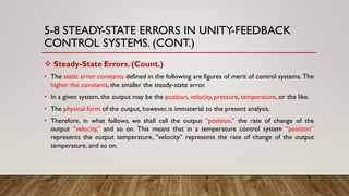5-8 STEADY-STATE ERRORS IN UNITY-FEEDBACK
CONTROL SYSTEMS. (CONT.)
 Steady-State Errors. (Count.)
• The static error constants defined in the following are figures of merit of control systems. The
higher the constants, the smaller the steady-state error.
• In a given system, the output may be the position, velocity, pressure, temperature, or the like.
• The physical form of the output, however, is immaterial to the present analysis.
• Therefore, in what follows, we shall call the output “position,” the rate of change of the
output “velocity,” and so on. This means that in a temperature control system “position”
represents the output temperature, "velocity” represents the rate of change of the output
temperature, and so on.
 