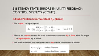5-8 STEADY-STATE ERRORS IN UNITY-FEEDBACK
CONTROL SYSTEMS. (CONT.)
1. Static Position Error Constant 𝑲 𝒑. (Cont.)
• For a type 1 or higher system,
• Hence, for a type 0 system, the static position error constant Kp is finite, while for a type
1 or higher system, Kp is infinite.
• For a unit-step input, the steady-state error ess may be summarized as follows:
 