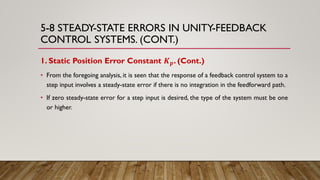 5-8 STEADY-STATE ERRORS IN UNITY-FEEDBACK
CONTROL SYSTEMS. (CONT.)
1. Static Position Error Constant 𝑲 𝒑. (Cont.)
• From the foregoing analysis, it is seen that the response of a feedback control system to a
step input involves a steady-state error if there is no integration in the feedforward path.
• If zero steady-state error for a step input is desired, the type of the system must be one
or higher.
 