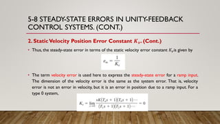 5-8 STEADY-STATE ERRORS IN UNITY-FEEDBACK
CONTROL SYSTEMS. (CONT.)
2. StaticVelocity Position Error Constant 𝑲 𝒗. (Cont.)
• Thus, the steady-state error in terms of the static velocity error constant 𝐾𝑣is given by
• The term velocity error is used here to express the steady-state error for a ramp input.
The dimension of the velocity error is the same as the system error. That is, velocity
error is not an error in velocity, but it is an error in position due to a ramp input. For a
type 0 system,
 