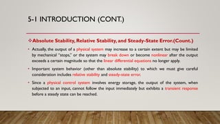 5-1 INTRODUCTION (CONT.)
Absolute Stability, Relative Stability, and Steady-State Error.(Count.)
• Actually, the output of a physical system may increase to a certain extent but may be limited
by mechanical “stops,” or the system may break down or become nonlinear after the output
exceeds a certain magnitude so that the linear differential equations no longer apply.
• Important system behavior (other than absolute stability) to which we must give careful
consideration includes relative stability and steady-state error.
• Since a physical control system involves energy storage, the output of the system, when
subjected to an input, cannot follow the input immediately but exhibits a transient response
before a steady state can be reached.
 