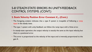 5-8 STEADY-STATE ERRORS IN UNITY-FEEDBACK
CONTROL SYSTEMS. (CONT.)
2. StaticVelocity Position Error Constant 𝑲 𝒗. (Cont.)
• The foregoing analysis indicates that a type 0 system is incapable of following a ramp
input in the steady state.
• The type 1 system with unity feedback can follow the ramp input with a finite error.
• In steady-state operation, the output velocity is exactly the same as the input velocity, but
there is a positional error.
• This error is proportional to the velocity of the input and is inversely proportional to the
gain K.
 