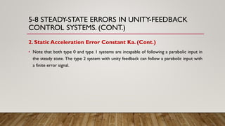 5-8 STEADY-STATE ERRORS IN UNITY-FEEDBACK
CONTROL SYSTEMS. (CONT.)
2. Static Acceleration Error Constant Ka. (Cont.)
• Note that both type 0 and type 1 systems are incapable of following a parabolic input in
the steady state. The type 2 system with unity feedback can follow a parabolic input with
a finite error signal.
 