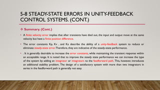5-8 STEADY-STATE ERRORS IN UNITY-FEEDBACK
CONTROL SYSTEMS. (CONT.)
 Summary. (Cont.)
• A finite velocity error implies that after transients have died out, the input and output move at the same
velocity but have a finite position difference.
• The error constants Kp, Kv , and Ka describe the ability of a unity-feedback system to reduce or
eliminate steady-state error.Therefore, they are indicative of the steady-state performance.
• . It is generally desirable to increase the error constants, while maintaining the transient response within
an acceptable range. It is noted that to improve the steady state performance we can increase the type
of the system by adding an integrator or integrators to the feedforward path. This, however, introduces
an additional stability problem. The design of a satisfactory system with more than two integrators in
series in the feedforward path is generally not easy.
 