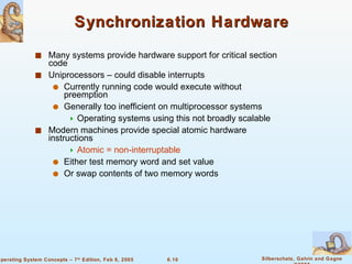 Synchronization Hardware Many systems provide hardware support for critical section code Uniprocessors – could disable interrupts Currently running code would execute without preemption Generally too inefficient on multiprocessor systems Operating systems using this not broadly scalable Modern machines provide special atomic hardware instructions Atomic = non-interruptable Either test memory word and set value Or swap contents of two memory words 