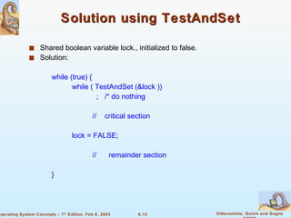 Solution using TestAndSet Shared boolean variable lock., initialized to false. Solution: while (true) { while ( TestAndSet (&lock )) ;  /* do nothing //  critical section lock = FALSE; //  remainder section  } 