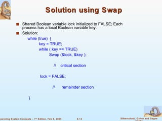 Solution using Swap Shared Boolean variable lock initialized to FALSE; Each process has a local Boolean variable key. Solution: while (true)  { key = TRUE; while ( key == TRUE) Swap (&lock, &key ); //  critical section lock = FALSE; //  remainder section  } 